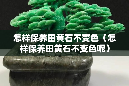 怎樣保養田黃石不變色（怎樣保養田黃石不變色呢）