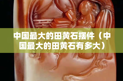 中國最大的田黃石擺件(中國最大的田黃石有多大) 中國最大的田黃石擺件(中國最大的田黃石有多大)