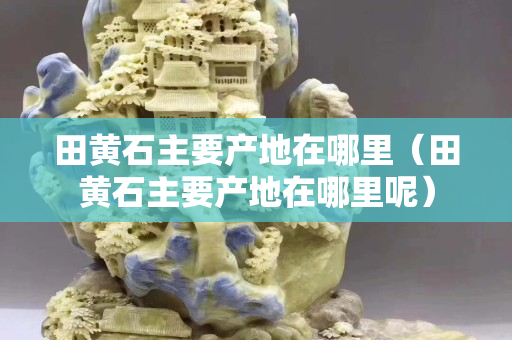 田黃石主要產地在哪里（田黃石主要產地在哪里呢）
