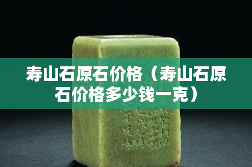 壽山石原石價格（壽山石原石價格多少錢一克）
