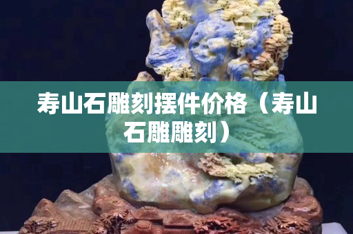 壽山石雕刻擺件價格（壽山石雕雕刻）