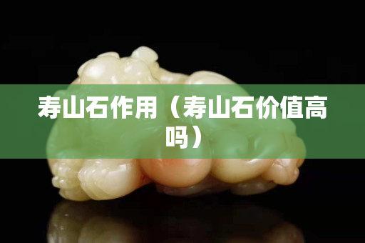 壽山石作用(壽山石價值高嗎) 壽山石作用(壽山石價值高嗎)