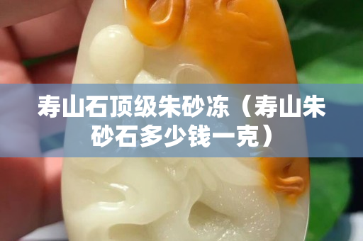 壽山石頂級朱砂凍（壽山朱砂石多少錢一克）