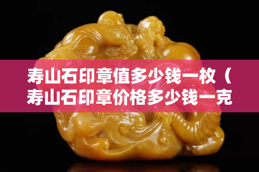 壽山石印章值多少錢一枚（壽山石印章價格多少錢一克）