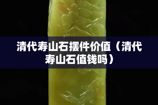 清代壽山石擺件價值（清代壽山石值錢嗎）