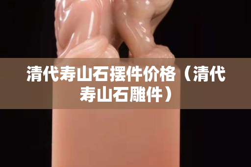 清代壽山石擺件價格（清代壽山石雕件）