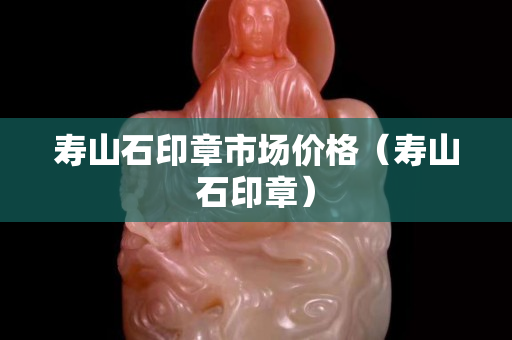 壽山石印章市場價格（壽山石印章）