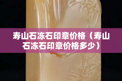 壽山石凍石印章價格（壽山石凍石印章價格多少）