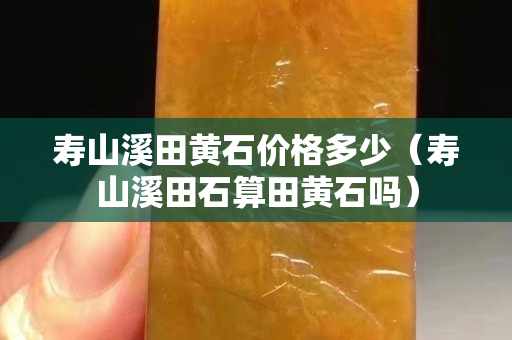壽山溪田黃石價格多少（壽山溪田石算田黃石嗎）