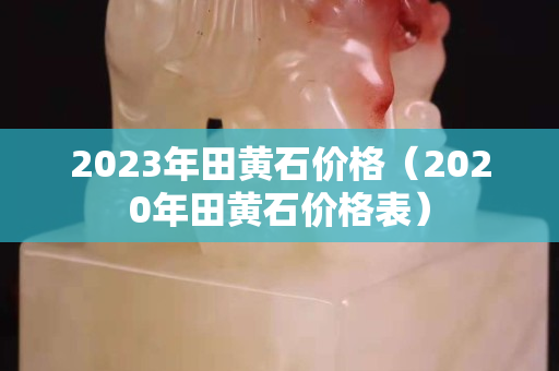 2023年田黃石價格(2020年田黃石價格表) 2023年田黃石價格(2020年田黃石價格表)
