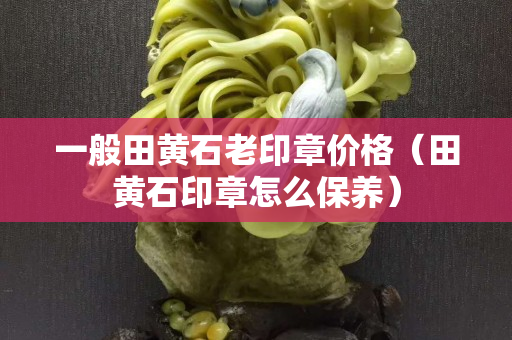 一般田黃石老印章價格（田黃石印章怎么保養）