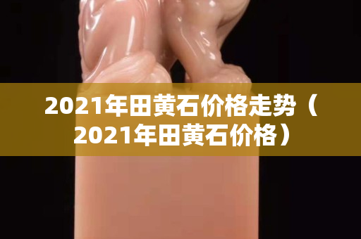 2021年田黃石價格走勢(2021年田黃石價格) 2021年田黃石價格走勢(2021年田黃石價格)