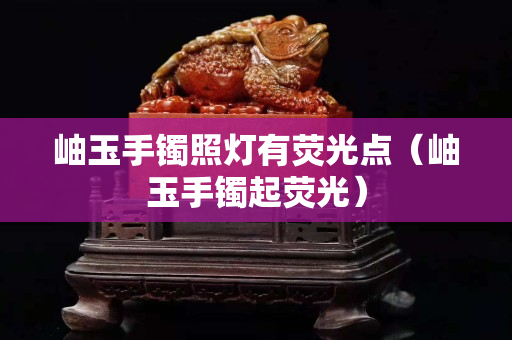 岫玉手鐲照燈有熒光點（岫玉手鐲起熒光）