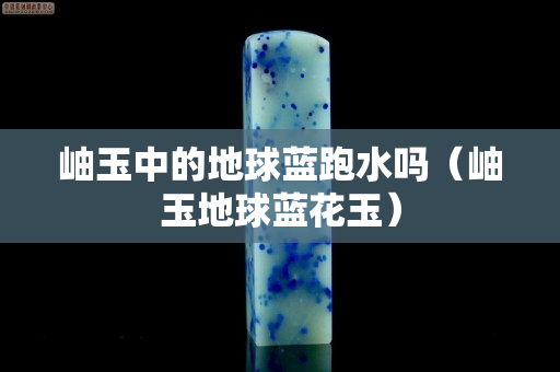 岫玉中的地球藍跑水嗎（岫玉地球藍花玉）