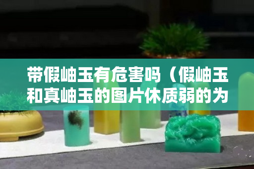 帶假岫玉有危害嗎(假岫玉和真岫玉的圖片休質(zhì)弱的為什么不能帶玉) 帶假岫玉有危害嗎(假岫玉和真岫玉的圖片休質(zhì)弱的為什么不能帶玉)