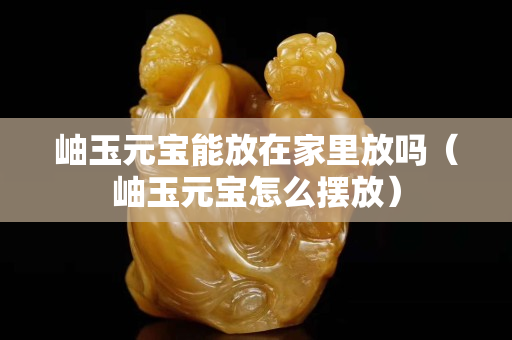 岫玉元寶能放在家里放嗎（岫玉元寶怎么擺放）