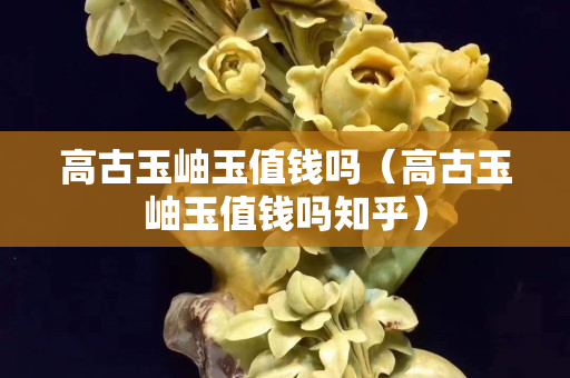 高古玉岫玉值錢嗎（高古玉岫玉值錢嗎知乎）