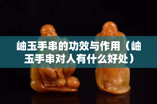 岫玉手串的功效與作用（岫玉手串對(duì)人有什么好處）