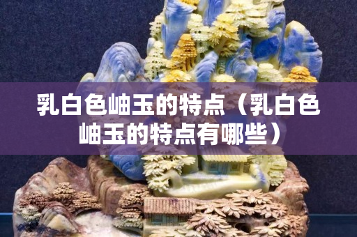 乳白色岫玉的特點（乳白色岫玉的特點有哪些）