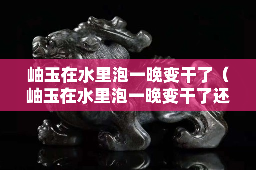 岫玉在水里泡一晚變干了（岫玉在水里泡一晚變干了還能戴嗎）