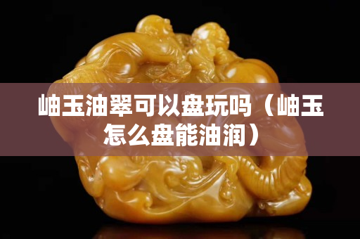 岫玉油翠可以盤玩嗎（岫玉怎么盤能油潤）