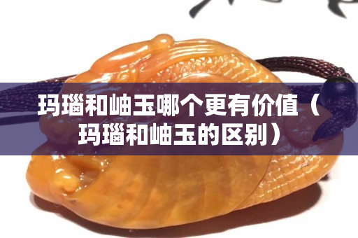 瑪瑙和岫玉哪個(gè)更有價(jià)值（瑪瑙和岫玉的區(qū)別）