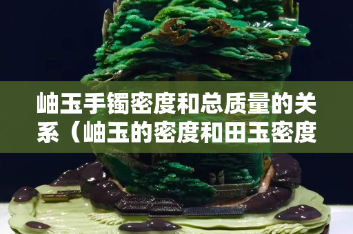 岫玉手鐲密度和總質量的關系(岫玉的密度和田玉密度) 岫玉手鐲密度和總質量的關系(岫玉的密度和田玉密度)