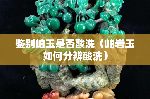 鑒別岫玉是否酸洗（岫巖玉如何分辨酸洗）