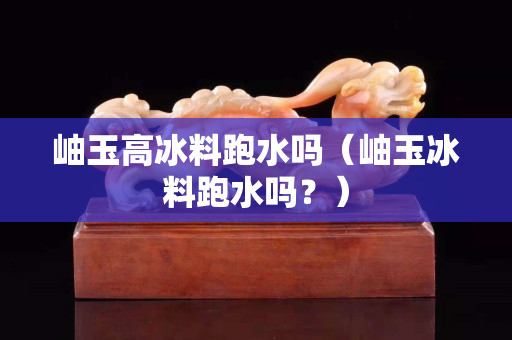 岫玉高冰料跑水嗎（岫玉冰料跑水嗎？）