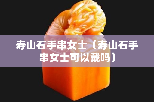 壽山石手串女士(壽山石手串女士可以戴嗎) 壽山石手串女士(壽山石手串女士可以戴嗎)