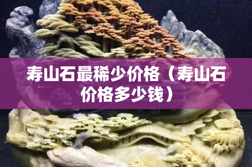 壽山石最稀少價格（壽山石價格多少錢）