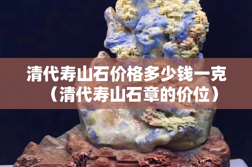 清代壽山石價格多少錢一克（清代壽山石章的價位）