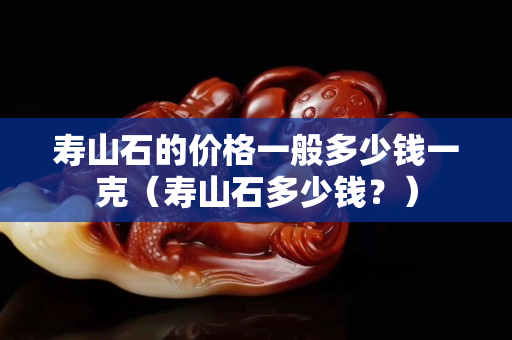 壽山石的價格一般多少錢一克（壽山石多少錢？）