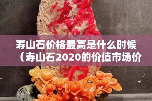 壽山石價(jià)格最高是什么時(shí)候（壽山石2020的價(jià)值市場(chǎng)價(jià)格）
