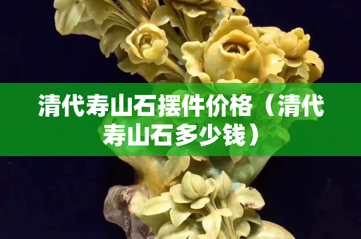 清代壽山石擺件價格（清代壽山石多少錢）