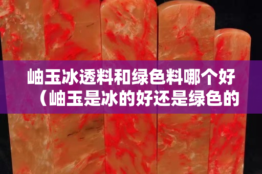 岫玉冰透料和綠色料哪個好（岫玉是冰的好還是綠色的好）