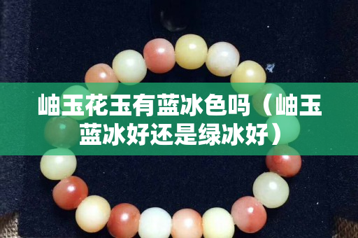 岫玉花玉有藍冰色嗎（岫玉藍冰好還是綠冰好）