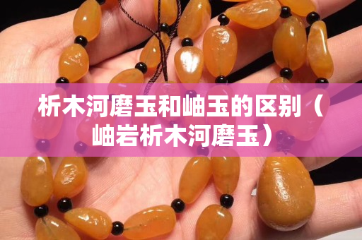 析木河磨玉和岫玉的區別（岫巖析木河磨玉）