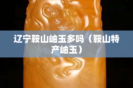 遼寧鞍山岫玉多嗎（鞍山特產(chǎn)岫玉）