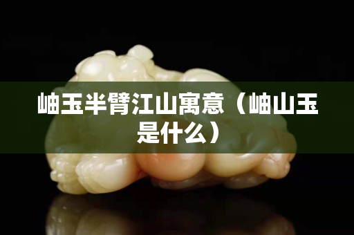 岫玉半臂江山寓意（岫山玉是什么）