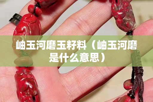 岫玉河磨玉籽料（岫玉河磨是什么意思）
