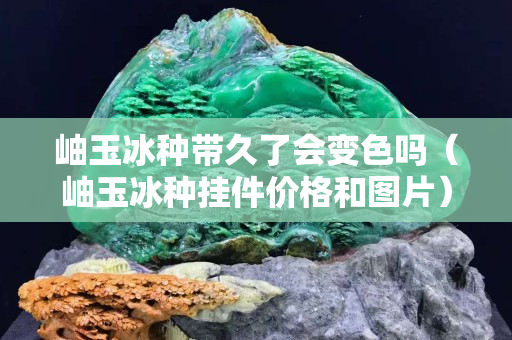岫玉冰種帶久了會變色嗎（岫玉冰種掛件價格和圖片）