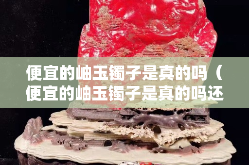 便宜的岫玉鐲子是真的嗎（便宜的岫玉鐲子是真的嗎還是假的）