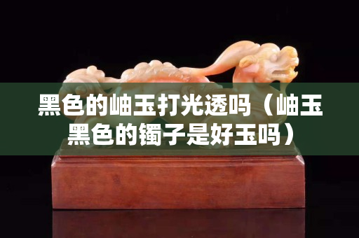 黑色的岫玉打光透嗎（岫玉黑色的鐲子是好玉嗎）