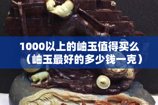 1000以上的岫玉值得買么（岫玉最好的多少錢一克）