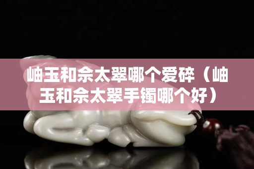 岫玉和佘太翠哪個愛碎(岫玉和佘太翠手鐲哪個好) 岫玉和佘太翠哪個愛碎(岫玉和佘太翠手鐲哪個好)