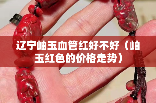 遼寧岫玉血管紅好不好(岫玉紅色的價格走勢) 遼寧岫玉血管紅好不好(岫玉紅色的價格走勢)