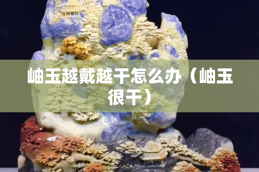 岫玉越戴越干怎么辦（岫玉很干）