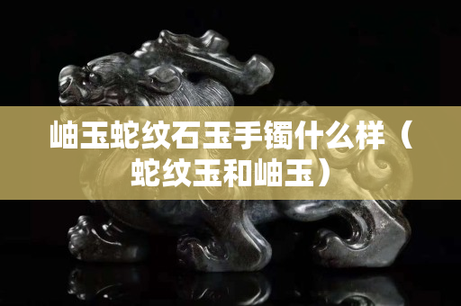 岫玉蛇紋石玉手鐲什么樣(蛇紋玉和岫玉) 岫玉蛇紋石玉手鐲什么樣(蛇紋玉和岫玉)