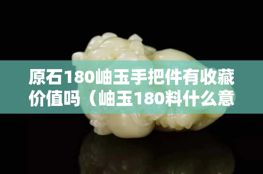 原石180岫玉手把件有收藏價值嗎（岫玉180料什么意思）
